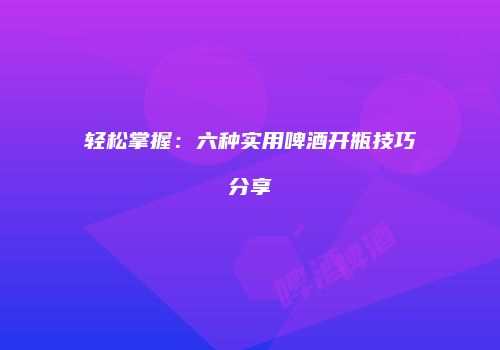 轻松掌握：六种实用啤酒开瓶技巧分享