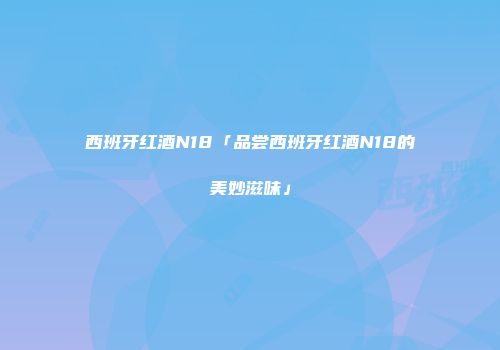 西班牙红酒N18「品尝西班牙红酒N18的美妙滋味」