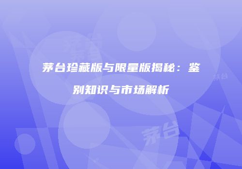 茅台珍藏版与限量版揭秘：鉴别知识与市场解析