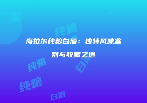 海拉尔纯粮白酒：独特风味鉴别与收藏之道