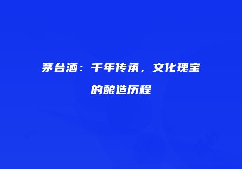 茅台酒：千年传承，文化瑰宝的酿造历程