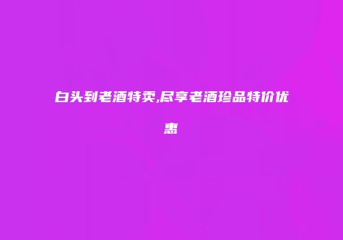 白头到老酒特卖,尽享老酒珍品特价优惠