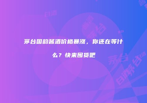 茅台国韵酱酒价格暴涨，你还在等什么？快来囤货吧