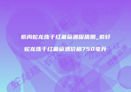 紫尚蛇龙珠干红葡萄酒保质期_紫轩蛇龙珠干红葡萄酒价格750毫升