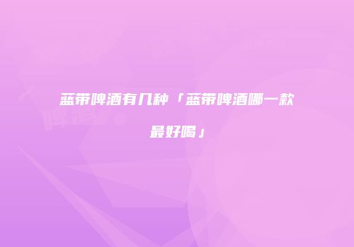 蓝带啤酒有几种「蓝带啤酒哪一款最好喝」