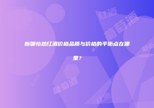 新疆怡然红酒价格品质与价格的平衡点在哪里？