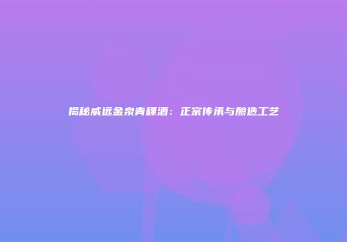 揭秘威远金泉青稞酒：正宗传承与酿造工艺