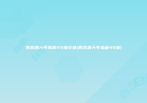 西凤酒六年陈酿55度价格(西凤酒六年珍藏45度)