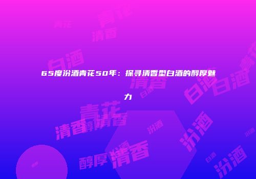 65度汾酒青花50年：探寻清香型白酒的醇厚魅力