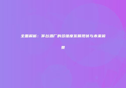 全面解析：茅台酒厂的多维度发展现状与未来前景