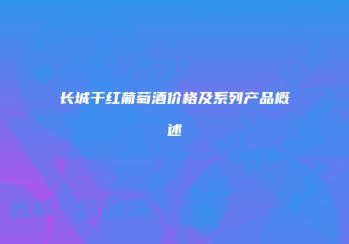 长城干红葡萄酒价格及系列产品概述
