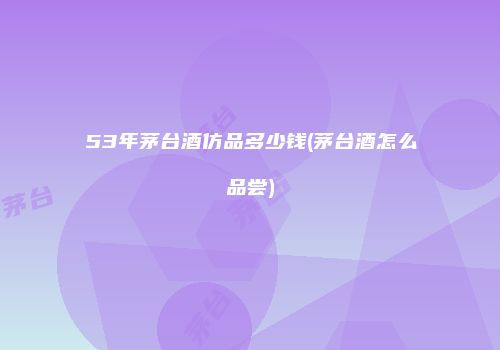 53年茅台酒仿品多少钱(茅台酒怎么品尝)