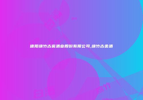 德阳绵竹古窖酒业股份有限公司,绵竹古舍酒