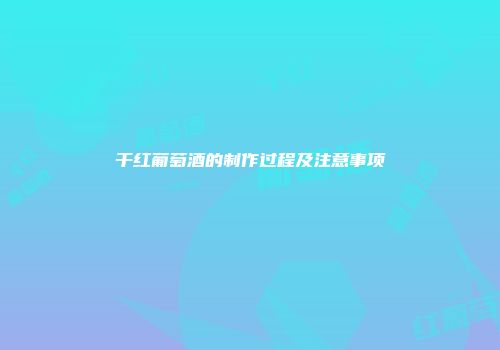 干红葡萄酒的制作过程及注意事项