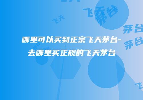哪里可以买到正宗飞天茅台-去哪里买正规的飞天茅台