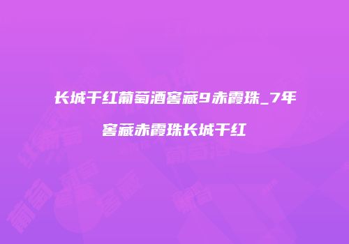 长城干红葡萄酒窖藏9赤霞珠_7年窖藏赤霞珠长城干红