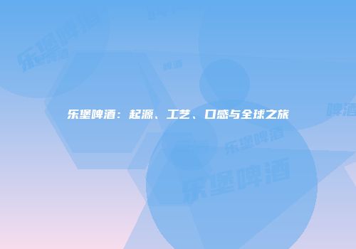 乐堡啤酒：起源、工艺、口感与全球之旅
