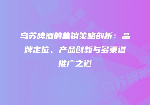 乌苏啤酒的营销策略剖析：品牌定位、产品创新与多渠道推广之道