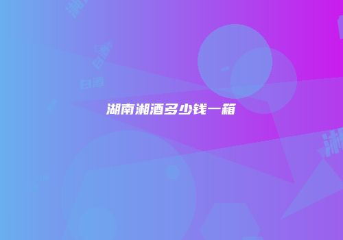 湖南湘酒多少钱一箱