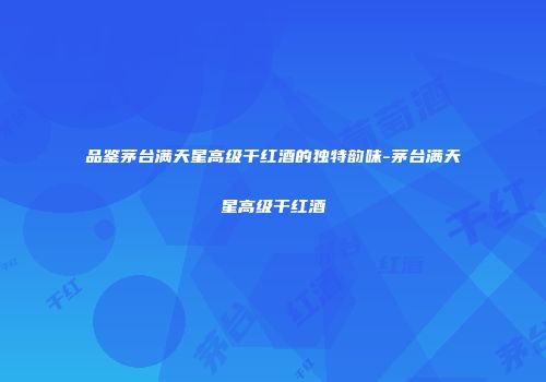 品鉴茅台满天星高级干红酒的独特韵味-茅台满天星高级干红酒