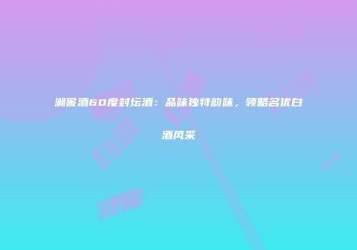 湘窖酒60度封坛酒：品味独特韵味，领略名优白酒风采