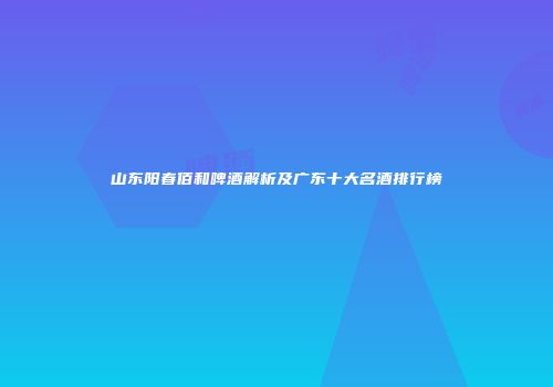 山东阳春佰和啤酒解析及广东十大名酒排行榜
