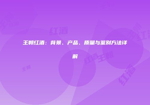 王朝红酒：背景、产品、质量与鉴别方法详解