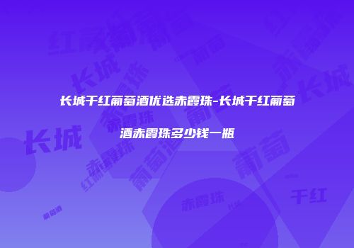 长城干红葡萄酒优选赤霞珠-长城干红葡萄酒赤霞珠多少钱一瓶