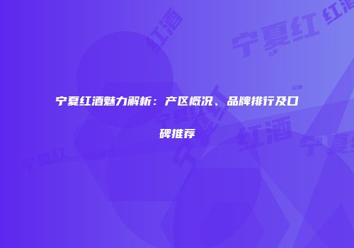 宁夏红酒魅力解析：产区概况、品牌排行及口碑推荐
