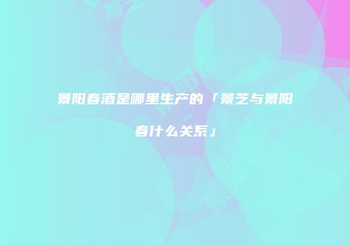 景阳春酒是哪里生产的「景芝与景阳春什么关系」