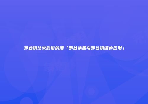 茅台镇比较靠谱的酒「茅台集团与茅台镇酒的区别」