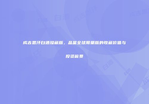 成吉思汗白酒珍藏版，品鉴全球限量版的收藏价值与投资前景