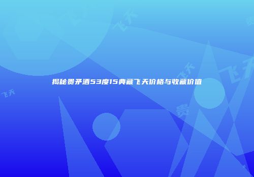 揭秘贵矛酒53度15典藏飞天价格与收藏价值