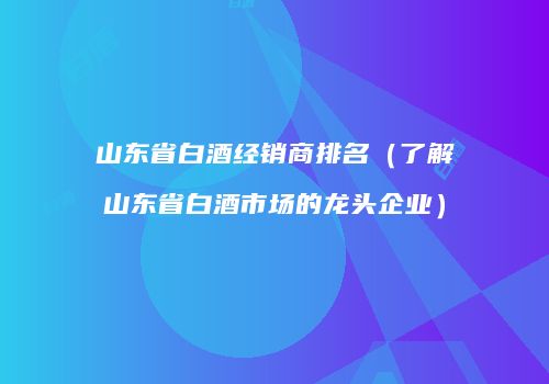 山东省白酒经销商排名（了解山东省白酒市场的龙头企业）