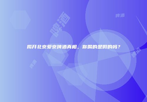 揭开北京爱京啤酒真相，你喝的是假的吗？