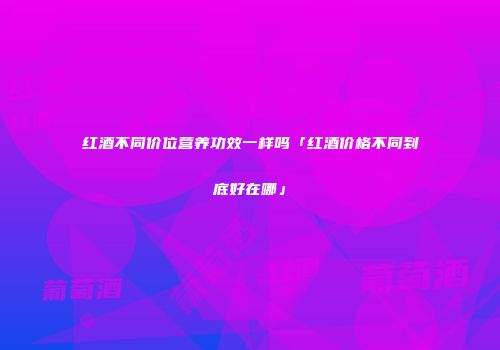红酒不同价位营养功效一样吗「红酒价格不同到底好在哪」