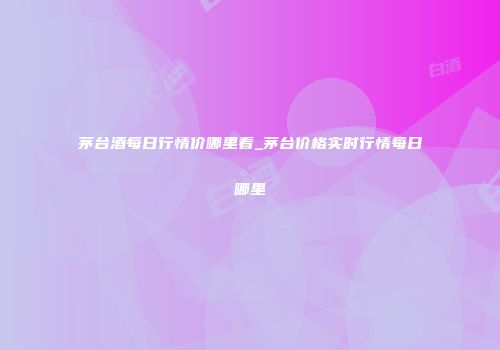 茅台酒每日行情价哪里看_茅台价格实时行情每日哪里