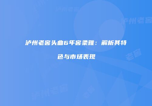 泸州老窖头曲6年窖柔雅：解析其特色与市场表现