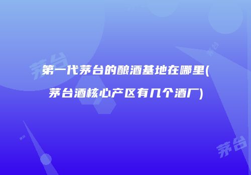 第一代茅台的酿酒基地在哪里(茅台酒核心产区有几个酒厂)