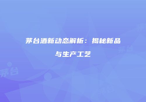 茅台酒新动态解析：揭秘新品与生产工艺