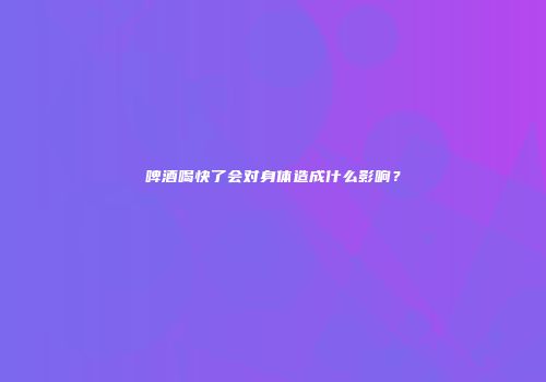 啤酒喝快了会对身体造成什么影响？