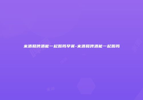 米酒和啤酒能一起喝吗早餐-米酒和啤酒能一起喝吗