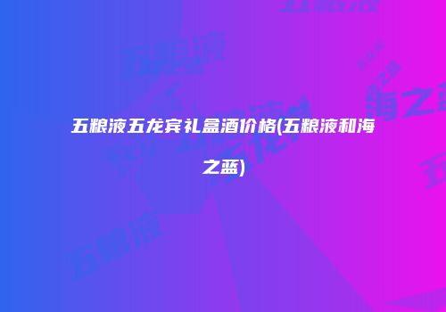 五粮液五龙宾礼盒酒价格(五粮液和海之蓝)