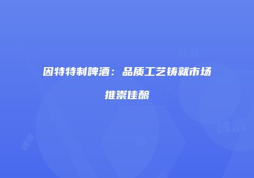 因特特制啤酒：品质工艺铸就市场推崇佳酿