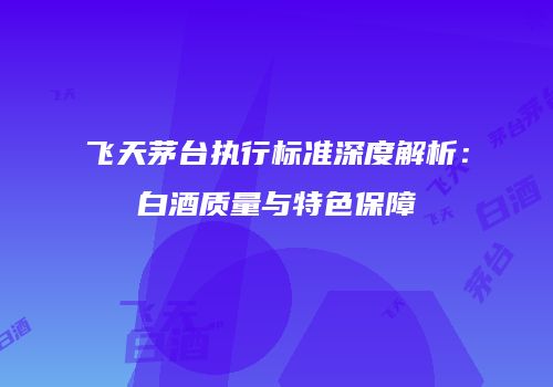 飞天茅台执行标准深度解析：白酒质量与特色保障