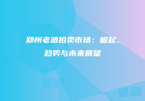 郑州老酒拍卖市场：崛起、趋势与未来展望