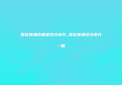 雪花啤酒容量是多少毫升_雪花啤酒多少毫升一瓶