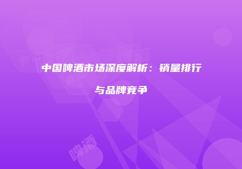 中国啤酒市场深度解析：销量排行与品牌竞争