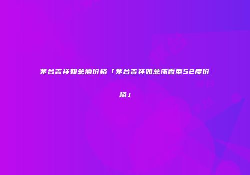 茅台吉祥如意酒价格「茅台吉祥如意浓香型52度价格」