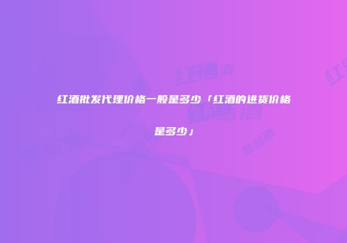 红酒批发代理价格一般是多少「红酒的进货价格是多少」
